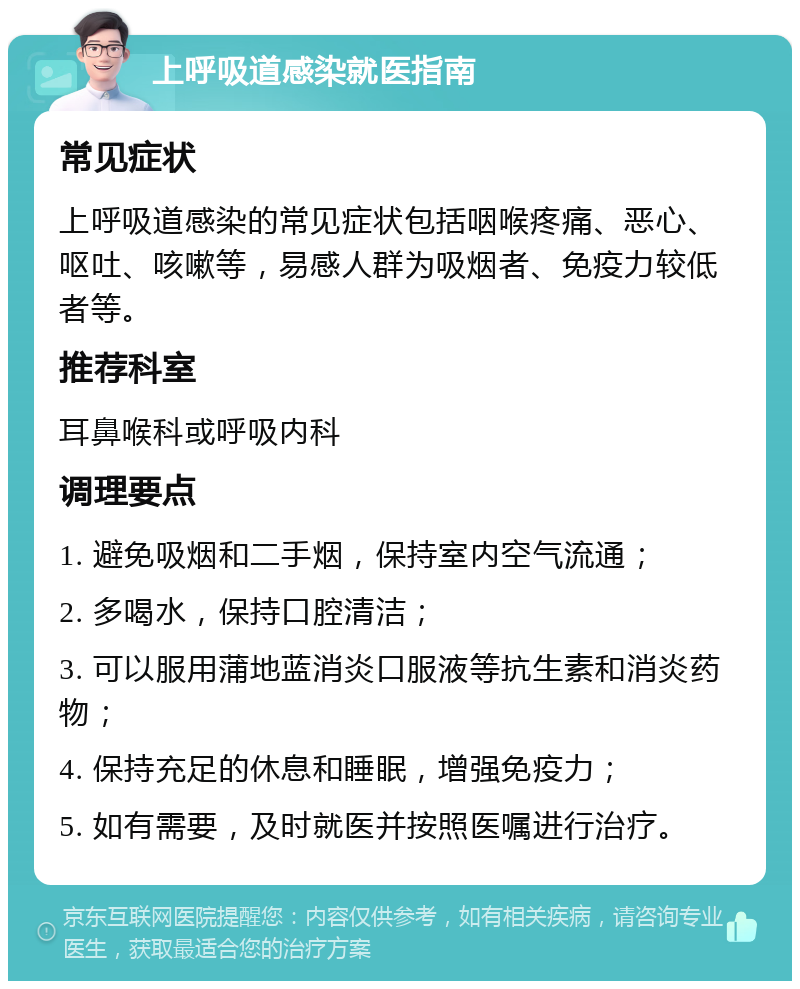 上呼吸道感染就医指南 常见症状 上呼吸道感染的常见症状包括咽喉疼痛、恶心、呕吐、咳嗽等，易感人群为吸烟者、免疫力较低者等。 推荐科室 耳鼻喉科或呼吸内科 调理要点 1. 避免吸烟和二手烟，保持室内空气流通； 2. 多喝水，保持口腔清洁； 3. 可以服用蒲地蓝消炎口服液等抗生素和消炎药物； 4. 保持充足的休息和睡眠，增强免疫力； 5. 如有需要，及时就医并按照医嘱进行治疗。