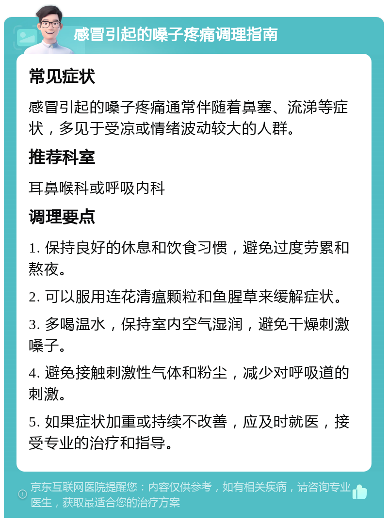 感冒引起的嗓子疼痛调理指南 常见症状 感冒引起的嗓子疼痛通常伴随着鼻塞、流涕等症状，多见于受凉或情绪波动较大的人群。 推荐科室 耳鼻喉科或呼吸内科 调理要点 1. 保持良好的休息和饮食习惯，避免过度劳累和熬夜。 2. 可以服用连花清瘟颗粒和鱼腥草来缓解症状。 3. 多喝温水，保持室内空气湿润，避免干燥刺激嗓子。 4. 避免接触刺激性气体和粉尘，减少对呼吸道的刺激。 5. 如果症状加重或持续不改善，应及时就医，接受专业的治疗和指导。