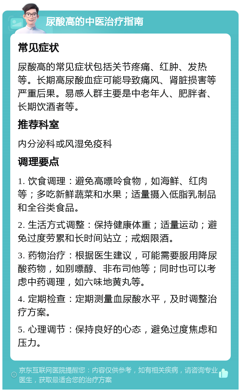 尿酸高的中医治疗指南 常见症状 尿酸高的常见症状包括关节疼痛、红肿、发热等。长期高尿酸血症可能导致痛风、肾脏损害等严重后果。易感人群主要是中老年人、肥胖者、长期饮酒者等。 推荐科室 内分泌科或风湿免疫科 调理要点 1. 饮食调理：避免高嘌呤食物，如海鲜、红肉等；多吃新鲜蔬菜和水果；适量摄入低脂乳制品和全谷类食品。 2. 生活方式调整：保持健康体重；适量运动；避免过度劳累和长时间站立；戒烟限酒。 3. 药物治疗：根据医生建议，可能需要服用降尿酸药物，如别嘌醇、非布司他等；同时也可以考虑中药调理，如六味地黄丸等。 4. 定期检查：定期测量血尿酸水平，及时调整治疗方案。 5. 心理调节：保持良好的心态，避免过度焦虑和压力。