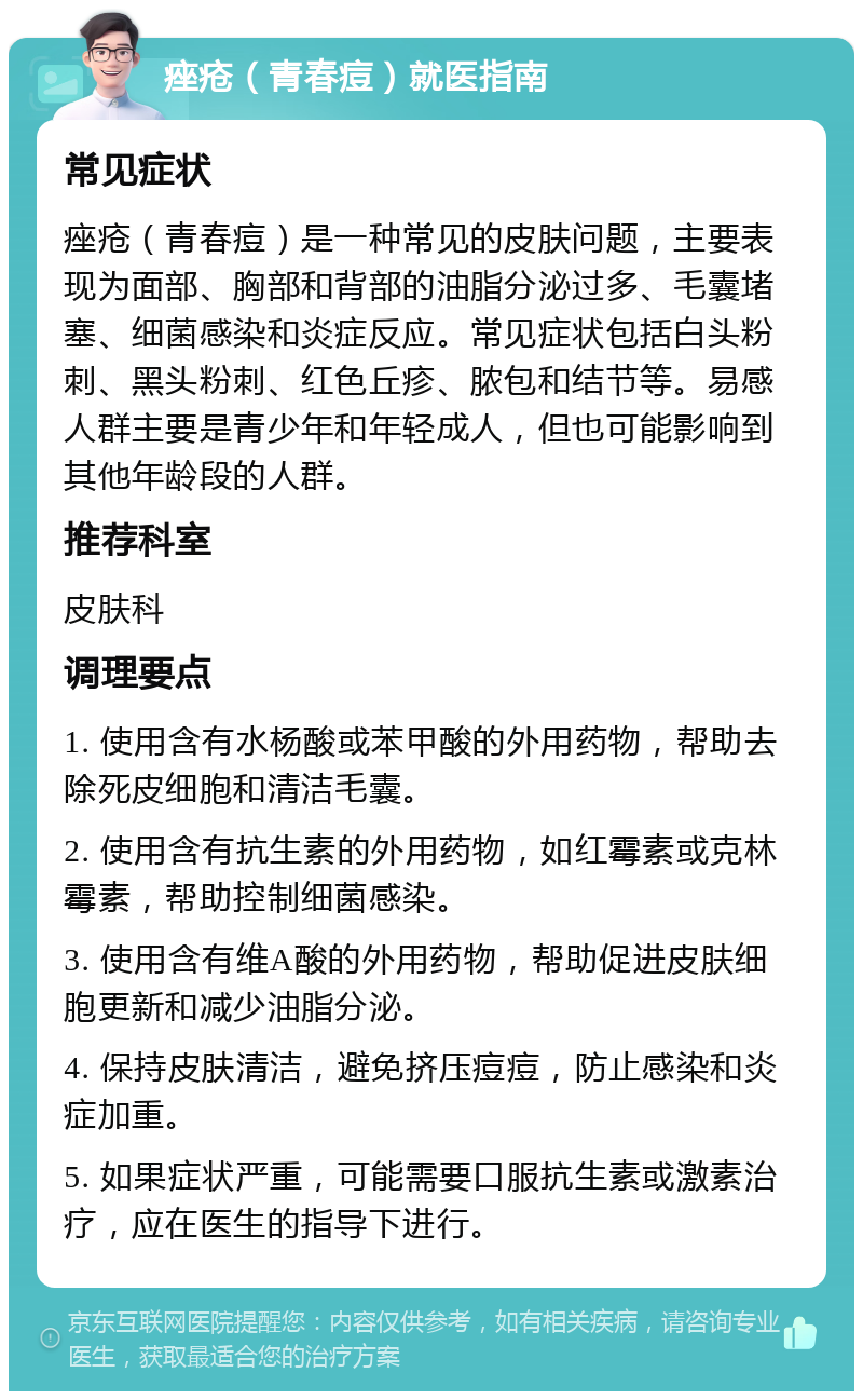 痤疮（青春痘）就医指南 常见症状 痤疮（青春痘）是一种常见的皮肤问题，主要表现为面部、胸部和背部的油脂分泌过多、毛囊堵塞、细菌感染和炎症反应。常见症状包括白头粉刺、黑头粉刺、红色丘疹、脓包和结节等。易感人群主要是青少年和年轻成人，但也可能影响到其他年龄段的人群。 推荐科室 皮肤科 调理要点 1. 使用含有水杨酸或苯甲酸的外用药物，帮助去除死皮细胞和清洁毛囊。 2. 使用含有抗生素的外用药物，如红霉素或克林霉素，帮助控制细菌感染。 3. 使用含有维A酸的外用药物，帮助促进皮肤细胞更新和减少油脂分泌。 4. 保持皮肤清洁，避免挤压痘痘，防止感染和炎症加重。 5. 如果症状严重，可能需要口服抗生素或激素治疗，应在医生的指导下进行。