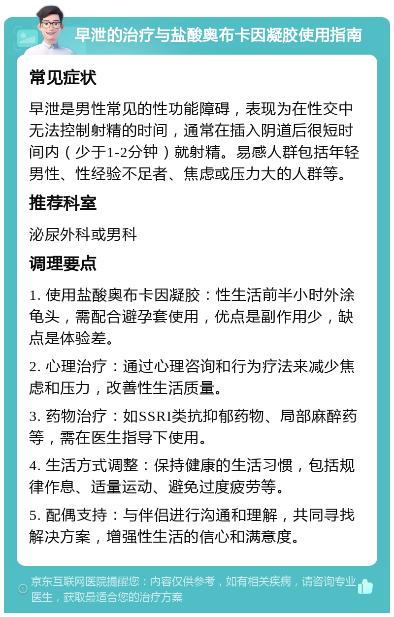 早泄的治疗与盐酸奥布卡因凝胶使用指南 常见症状 早泄是男性常见的性功能障碍，表现为在性交中无法控制射精的时间，通常在插入阴道后很短时间内（少于1-2分钟）就射精。易感人群包括年轻男性、性经验不足者、焦虑或压力大的人群等。 推荐科室 泌尿外科或男科 调理要点 1. 使用盐酸奥布卡因凝胶：性生活前半小时外涂龟头，需配合避孕套使用，优点是副作用少，缺点是体验差。 2. 心理治疗：通过心理咨询和行为疗法来减少焦虑和压力，改善性生活质量。 3. 药物治疗：如SSRI类抗抑郁药物、局部麻醉药等，需在医生指导下使用。 4. 生活方式调整：保持健康的生活习惯，包括规律作息、适量运动、避免过度疲劳等。 5. 配偶支持：与伴侣进行沟通和理解，共同寻找解决方案，增强性生活的信心和满意度。