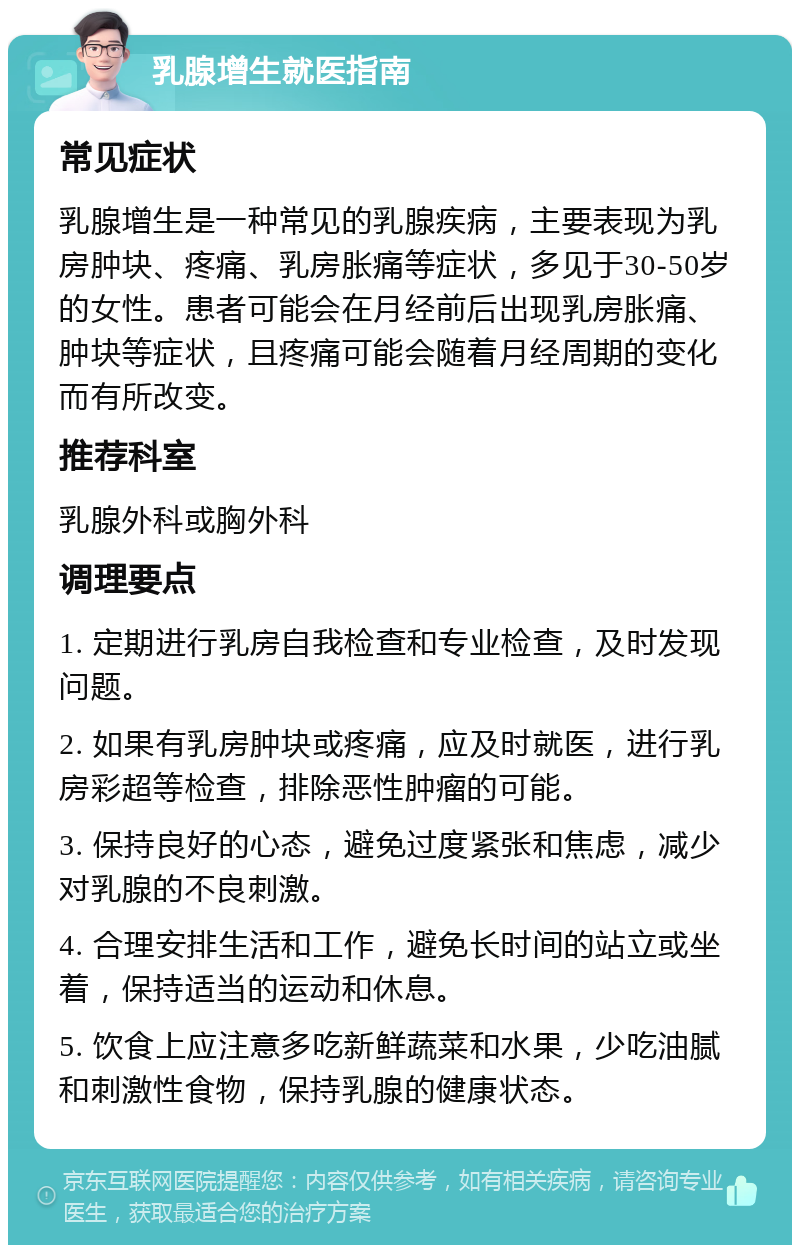 乳腺增生就医指南 常见症状 乳腺增生是一种常见的乳腺疾病，主要表现为乳房肿块、疼痛、乳房胀痛等症状，多见于30-50岁的女性。患者可能会在月经前后出现乳房胀痛、肿块等症状，且疼痛可能会随着月经周期的变化而有所改变。 推荐科室 乳腺外科或胸外科 调理要点 1. 定期进行乳房自我检查和专业检查，及时发现问题。 2. 如果有乳房肿块或疼痛，应及时就医，进行乳房彩超等检查，排除恶性肿瘤的可能。 3. 保持良好的心态，避免过度紧张和焦虑，减少对乳腺的不良刺激。 4. 合理安排生活和工作，避免长时间的站立或坐着，保持适当的运动和休息。 5. 饮食上应注意多吃新鲜蔬菜和水果，少吃油腻和刺激性食物，保持乳腺的健康状态。