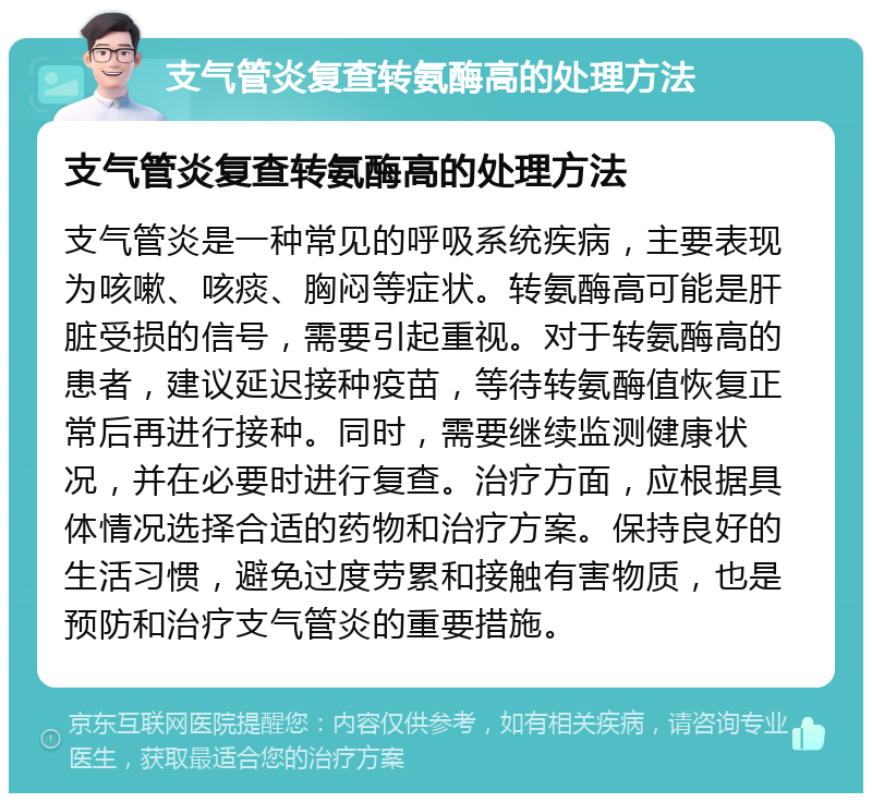 支气管炎复查转氨酶高的处理方法 支气管炎复查转氨酶高的处理方法 支气管炎是一种常见的呼吸系统疾病，主要表现为咳嗽、咳痰、胸闷等症状。转氨酶高可能是肝脏受损的信号，需要引起重视。对于转氨酶高的患者，建议延迟接种疫苗，等待转氨酶值恢复正常后再进行接种。同时，需要继续监测健康状况，并在必要时进行复查。治疗方面，应根据具体情况选择合适的药物和治疗方案。保持良好的生活习惯，避免过度劳累和接触有害物质，也是预防和治疗支气管炎的重要措施。