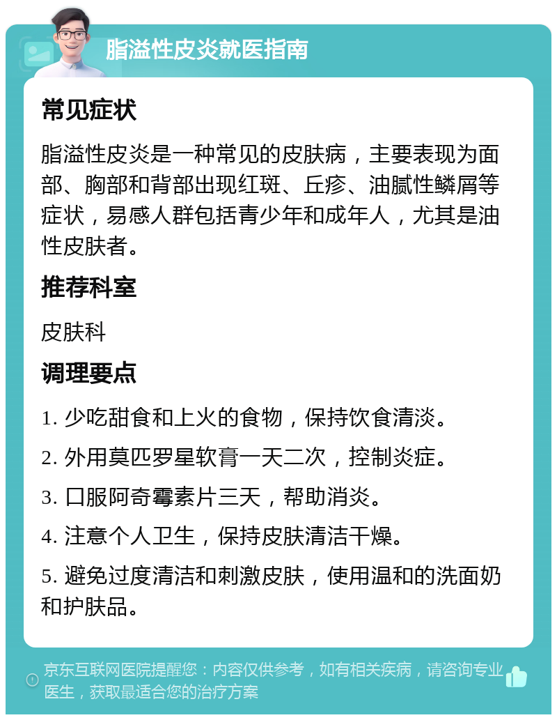 脂溢性皮炎就医指南 常见症状 脂溢性皮炎是一种常见的皮肤病，主要表现为面部、胸部和背部出现红斑、丘疹、油腻性鳞屑等症状，易感人群包括青少年和成年人，尤其是油性皮肤者。 推荐科室 皮肤科 调理要点 1. 少吃甜食和上火的食物，保持饮食清淡。 2. 外用莫匹罗星软膏一天二次，控制炎症。 3. 口服阿奇霉素片三天，帮助消炎。 4. 注意个人卫生，保持皮肤清洁干燥。 5. 避免过度清洁和刺激皮肤，使用温和的洗面奶和护肤品。