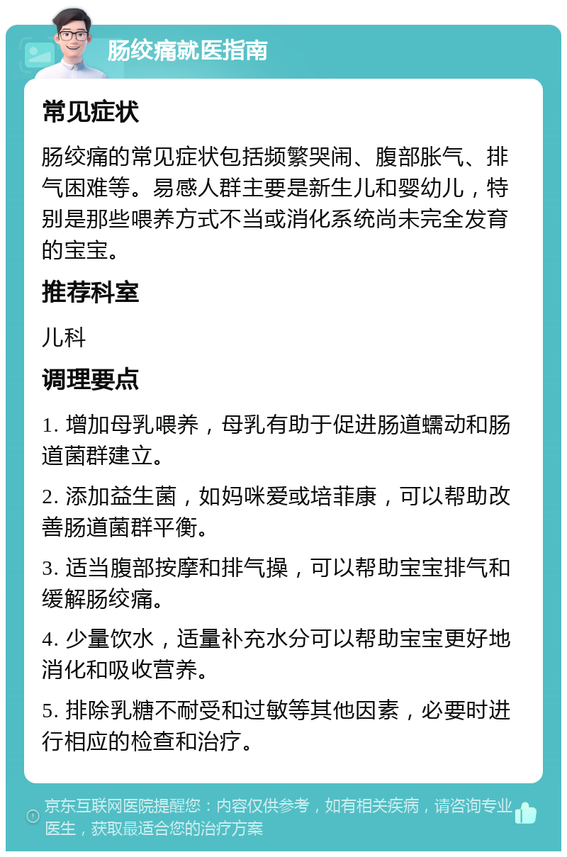 肠绞痛就医指南 常见症状 肠绞痛的常见症状包括频繁哭闹、腹部胀气、排气困难等。易感人群主要是新生儿和婴幼儿，特别是那些喂养方式不当或消化系统尚未完全发育的宝宝。 推荐科室 儿科 调理要点 1. 增加母乳喂养，母乳有助于促进肠道蠕动和肠道菌群建立。 2. 添加益生菌，如妈咪爱或培菲康，可以帮助改善肠道菌群平衡。 3. 适当腹部按摩和排气操，可以帮助宝宝排气和缓解肠绞痛。 4. 少量饮水，适量补充水分可以帮助宝宝更好地消化和吸收营养。 5. 排除乳糖不耐受和过敏等其他因素，必要时进行相应的检查和治疗。