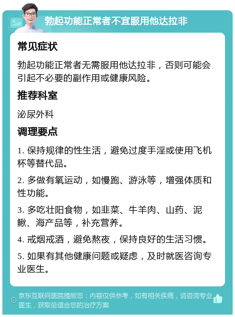 勃起功能正常者不宜服用他达拉非 常见症状 勃起功能正常者无需服用他达拉非，否则可能会引起不必要的副作用或健康风险。 推荐科室 泌尿外科 调理要点 1. 保持规律的性生活，避免过度手淫或使用飞机杯等替代品。 2. 多做有氧运动，如慢跑、游泳等，增强体质和性功能。 3. 多吃壮阳食物，如韭菜、牛羊肉、山药、泥鳅、海产品等，补充营养。 4. 戒烟戒酒，避免熬夜，保持良好的生活习惯。 5. 如果有其他健康问题或疑虑，及时就医咨询专业医生。