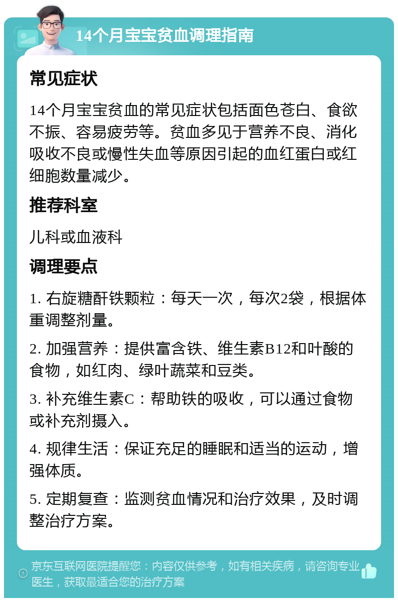 14个月宝宝贫血调理指南 常见症状 14个月宝宝贫血的常见症状包括面色苍白、食欲不振、容易疲劳等。贫血多见于营养不良、消化吸收不良或慢性失血等原因引起的血红蛋白或红细胞数量减少。 推荐科室 儿科或血液科 调理要点 1. 右旋糖酐铁颗粒：每天一次，每次2袋，根据体重调整剂量。 2. 加强营养：提供富含铁、维生素B12和叶酸的食物，如红肉、绿叶蔬菜和豆类。 3. 补充维生素C：帮助铁的吸收，可以通过食物或补充剂摄入。 4. 规律生活：保证充足的睡眠和适当的运动，增强体质。 5. 定期复查：监测贫血情况和治疗效果，及时调整治疗方案。