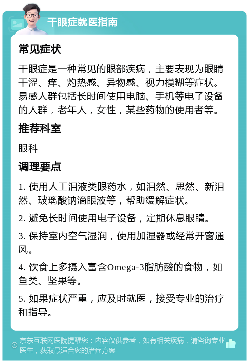 干眼症就医指南 常见症状 干眼症是一种常见的眼部疾病，主要表现为眼睛干涩、痒、灼热感、异物感、视力模糊等症状。易感人群包括长时间使用电脑、手机等电子设备的人群，老年人，女性，某些药物的使用者等。 推荐科室 眼科 调理要点 1. 使用人工泪液类眼药水，如泪然、思然、新泪然、玻璃酸钠滴眼液等，帮助缓解症状。 2. 避免长时间使用电子设备，定期休息眼睛。 3. 保持室内空气湿润，使用加湿器或经常开窗通风。 4. 饮食上多摄入富含Omega-3脂肪酸的食物，如鱼类、坚果等。 5. 如果症状严重，应及时就医，接受专业的治疗和指导。