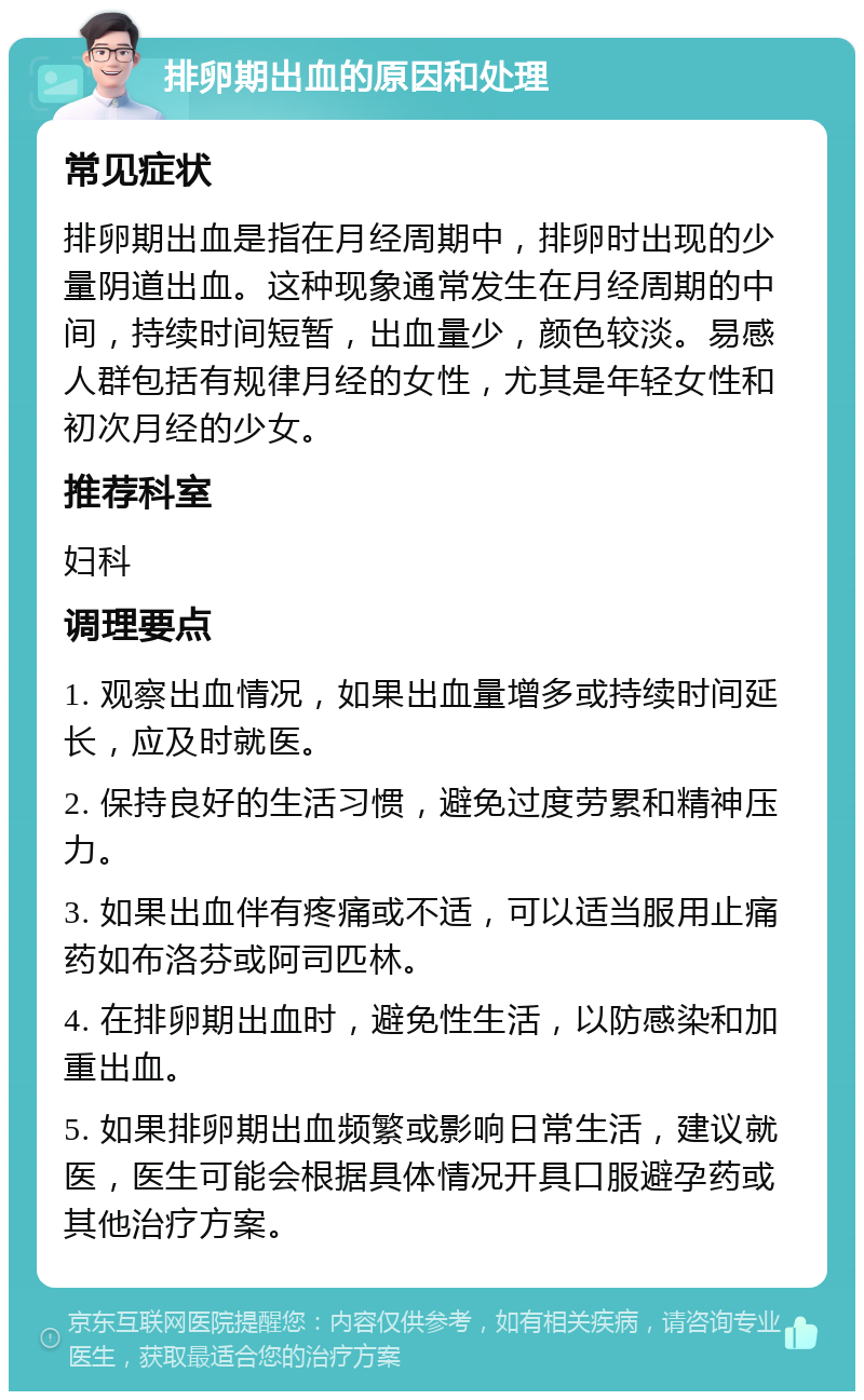 排卵期出血的原因和处理 常见症状 排卵期出血是指在月经周期中，排卵时出现的少量阴道出血。这种现象通常发生在月经周期的中间，持续时间短暂，出血量少，颜色较淡。易感人群包括有规律月经的女性，尤其是年轻女性和初次月经的少女。 推荐科室 妇科 调理要点 1. 观察出血情况，如果出血量增多或持续时间延长，应及时就医。 2. 保持良好的生活习惯，避免过度劳累和精神压力。 3. 如果出血伴有疼痛或不适，可以适当服用止痛药如布洛芬或阿司匹林。 4. 在排卵期出血时，避免性生活，以防感染和加重出血。 5. 如果排卵期出血频繁或影响日常生活，建议就医，医生可能会根据具体情况开具口服避孕药或其他治疗方案。