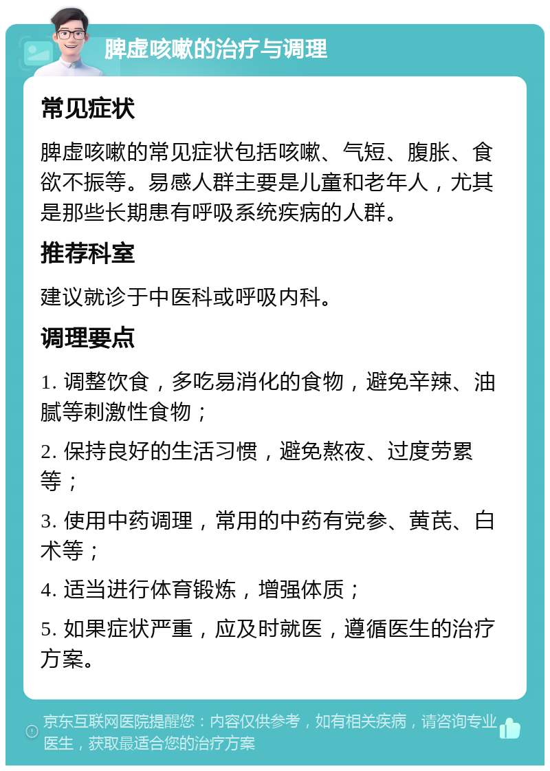 脾虚咳嗽的治疗与调理 常见症状 脾虚咳嗽的常见症状包括咳嗽、气短、腹胀、食欲不振等。易感人群主要是儿童和老年人，尤其是那些长期患有呼吸系统疾病的人群。 推荐科室 建议就诊于中医科或呼吸内科。 调理要点 1. 调整饮食，多吃易消化的食物，避免辛辣、油腻等刺激性食物； 2. 保持良好的生活习惯，避免熬夜、过度劳累等； 3. 使用中药调理，常用的中药有党参、黄芪、白术等； 4. 适当进行体育锻炼，增强体质； 5. 如果症状严重，应及时就医，遵循医生的治疗方案。