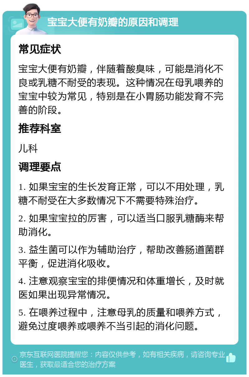 宝宝大便有奶瓣的原因和调理 常见症状 宝宝大便有奶瓣，伴随着酸臭味，可能是消化不良或乳糖不耐受的表现。这种情况在母乳喂养的宝宝中较为常见，特别是在小胃肠功能发育不完善的阶段。 推荐科室 儿科 调理要点 1. 如果宝宝的生长发育正常，可以不用处理，乳糖不耐受在大多数情况下不需要特殊治疗。 2. 如果宝宝拉的厉害，可以适当口服乳糖酶来帮助消化。 3. 益生菌可以作为辅助治疗，帮助改善肠道菌群平衡，促进消化吸收。 4. 注意观察宝宝的排便情况和体重增长，及时就医如果出现异常情况。 5. 在喂养过程中，注意母乳的质量和喂养方式，避免过度喂养或喂养不当引起的消化问题。