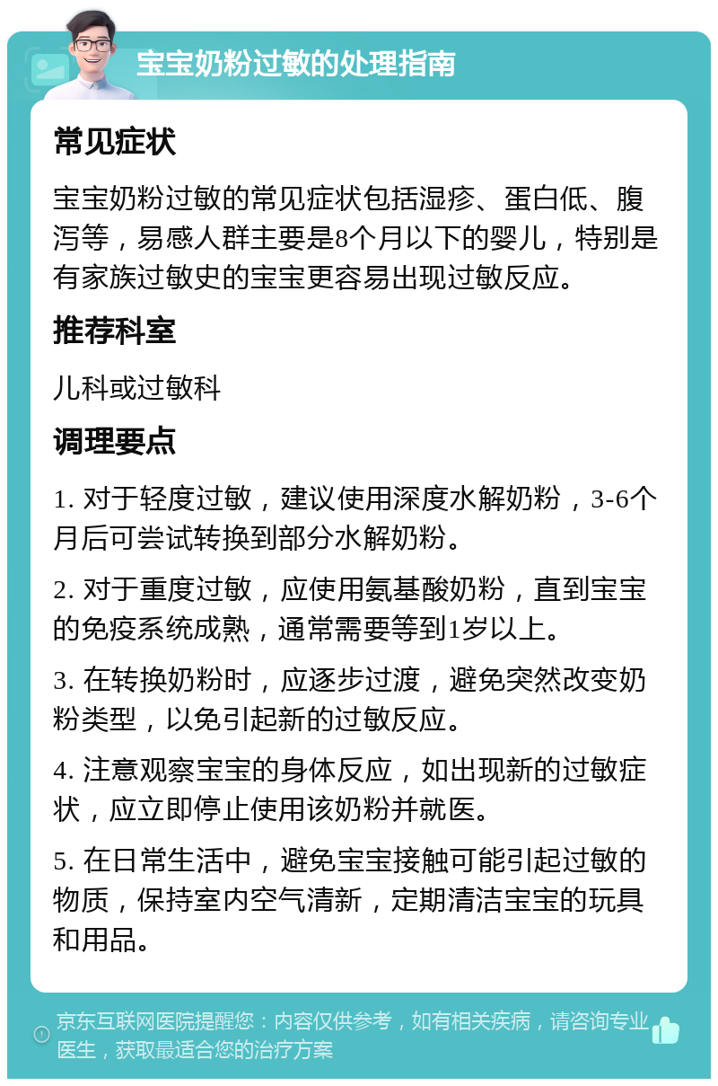 宝宝奶粉过敏的处理指南 常见症状 宝宝奶粉过敏的常见症状包括湿疹、蛋白低、腹泻等，易感人群主要是8个月以下的婴儿，特别是有家族过敏史的宝宝更容易出现过敏反应。 推荐科室 儿科或过敏科 调理要点 1. 对于轻度过敏，建议使用深度水解奶粉，3-6个月后可尝试转换到部分水解奶粉。 2. 对于重度过敏，应使用氨基酸奶粉，直到宝宝的免疫系统成熟，通常需要等到1岁以上。 3. 在转换奶粉时，应逐步过渡，避免突然改变奶粉类型，以免引起新的过敏反应。 4. 注意观察宝宝的身体反应，如出现新的过敏症状，应立即停止使用该奶粉并就医。 5. 在日常生活中，避免宝宝接触可能引起过敏的物质，保持室内空气清新，定期清洁宝宝的玩具和用品。