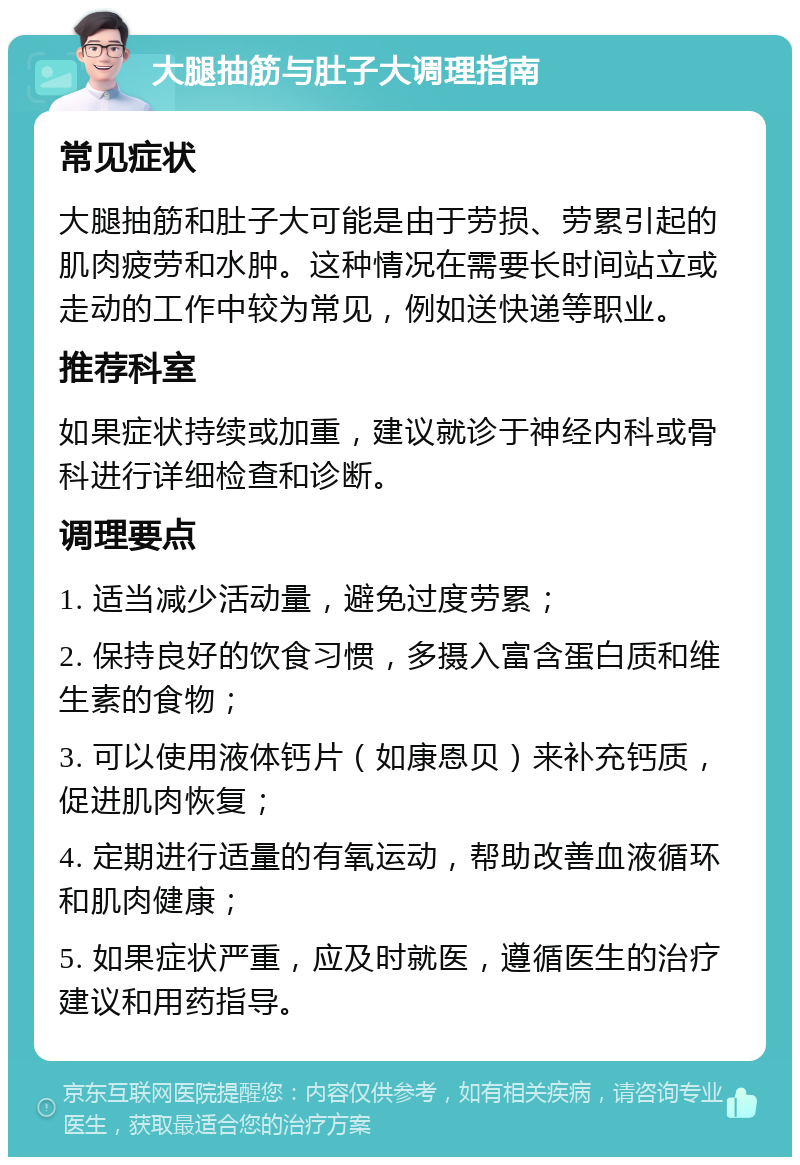 大腿抽筋与肚子大调理指南 常见症状 大腿抽筋和肚子大可能是由于劳损、劳累引起的肌肉疲劳和水肿。这种情况在需要长时间站立或走动的工作中较为常见，例如送快递等职业。 推荐科室 如果症状持续或加重，建议就诊于神经内科或骨科进行详细检查和诊断。 调理要点 1. 适当减少活动量，避免过度劳累； 2. 保持良好的饮食习惯，多摄入富含蛋白质和维生素的食物； 3. 可以使用液体钙片（如康恩贝）来补充钙质，促进肌肉恢复； 4. 定期进行适量的有氧运动，帮助改善血液循环和肌肉健康； 5. 如果症状严重，应及时就医，遵循医生的治疗建议和用药指导。