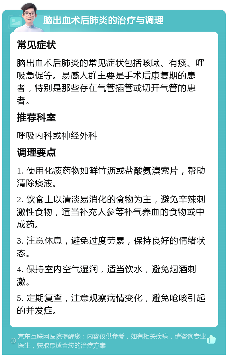 脑出血术后肺炎的治疗与调理 常见症状 脑出血术后肺炎的常见症状包括咳嗽、有痰、呼吸急促等。易感人群主要是手术后康复期的患者，特别是那些存在气管插管或切开气管的患者。 推荐科室 呼吸内科或神经外科 调理要点 1. 使用化痰药物如鲜竹沥或盐酸氨溴索片，帮助清除痰液。 2. 饮食上以清淡易消化的食物为主，避免辛辣刺激性食物，适当补充人参等补气养血的食物或中成药。 3. 注意休息，避免过度劳累，保持良好的情绪状态。 4. 保持室内空气湿润，适当饮水，避免烟酒刺激。 5. 定期复查，注意观察病情变化，避免呛咳引起的并发症。