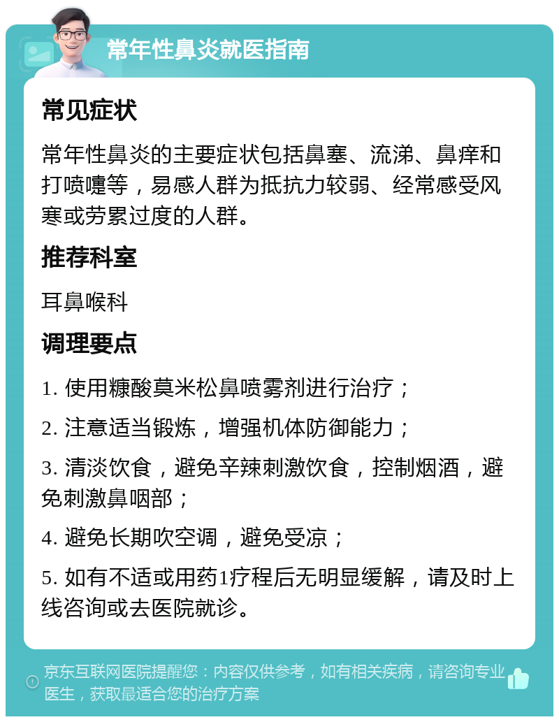 常年性鼻炎就医指南 常见症状 常年性鼻炎的主要症状包括鼻塞、流涕、鼻痒和打喷嚏等，易感人群为抵抗力较弱、经常感受风寒或劳累过度的人群。 推荐科室 耳鼻喉科 调理要点 1. 使用糠酸莫米松鼻喷雾剂进行治疗； 2. 注意适当锻炼，增强机体防御能力； 3. 清淡饮食，避免辛辣刺激饮食，控制烟酒，避免刺激鼻咽部； 4. 避免长期吹空调，避免受凉； 5. 如有不适或用药1疗程后无明显缓解，请及时上线咨询或去医院就诊。