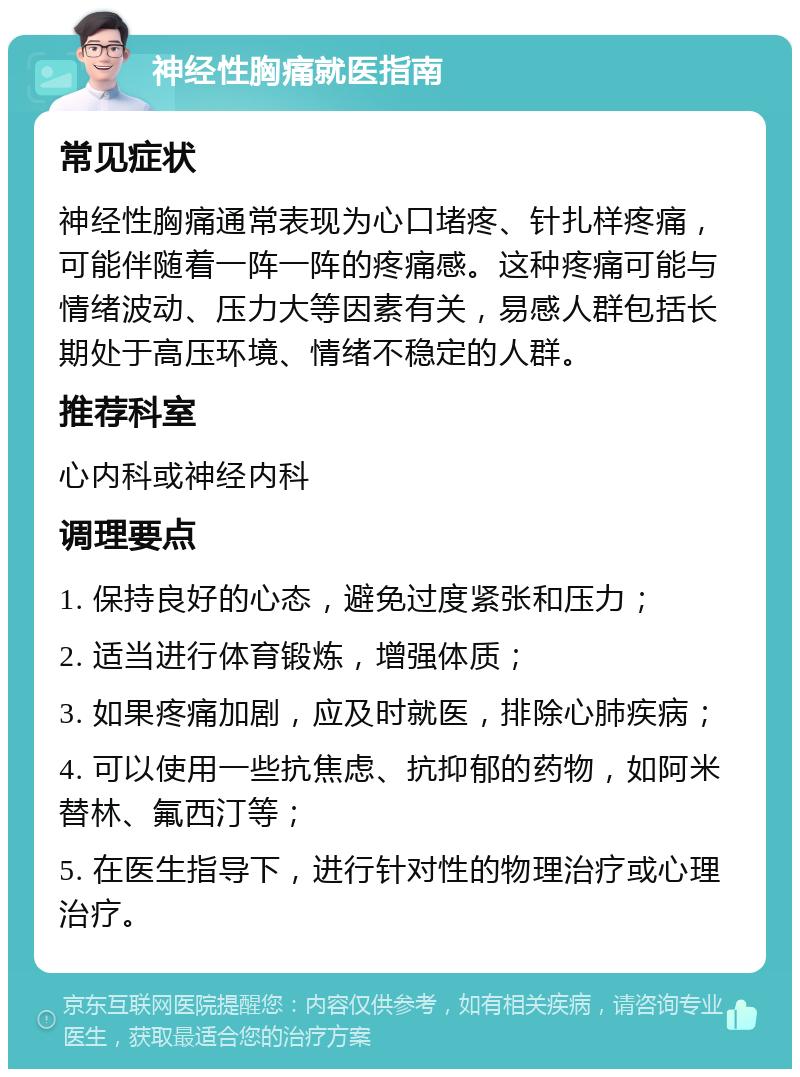 神经性胸痛就医指南 常见症状 神经性胸痛通常表现为心口堵疼、针扎样疼痛，可能伴随着一阵一阵的疼痛感。这种疼痛可能与情绪波动、压力大等因素有关，易感人群包括长期处于高压环境、情绪不稳定的人群。 推荐科室 心内科或神经内科 调理要点 1. 保持良好的心态，避免过度紧张和压力； 2. 适当进行体育锻炼，增强体质； 3. 如果疼痛加剧，应及时就医，排除心肺疾病； 4. 可以使用一些抗焦虑、抗抑郁的药物，如阿米替林、氟西汀等； 5. 在医生指导下，进行针对性的物理治疗或心理治疗。