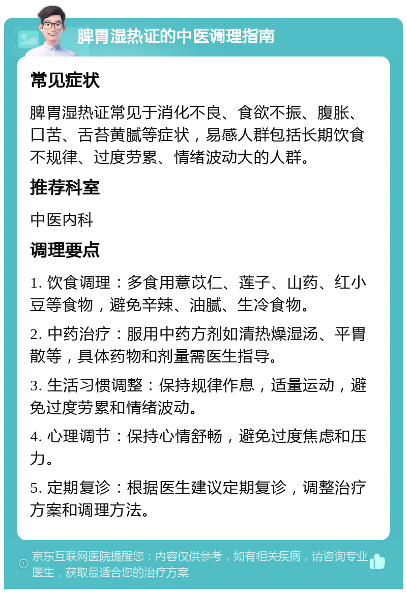 脾胃湿热证的中医调理指南 常见症状 脾胃湿热证常见于消化不良、食欲不振、腹胀、口苦、舌苔黄腻等症状，易感人群包括长期饮食不规律、过度劳累、情绪波动大的人群。 推荐科室 中医内科 调理要点 1. 饮食调理：多食用薏苡仁、莲子、山药、红小豆等食物，避免辛辣、油腻、生冷食物。 2. 中药治疗：服用中药方剂如清热燥湿汤、平胃散等，具体药物和剂量需医生指导。 3. 生活习惯调整：保持规律作息，适量运动，避免过度劳累和情绪波动。 4. 心理调节：保持心情舒畅，避免过度焦虑和压力。 5. 定期复诊：根据医生建议定期复诊，调整治疗方案和调理方法。