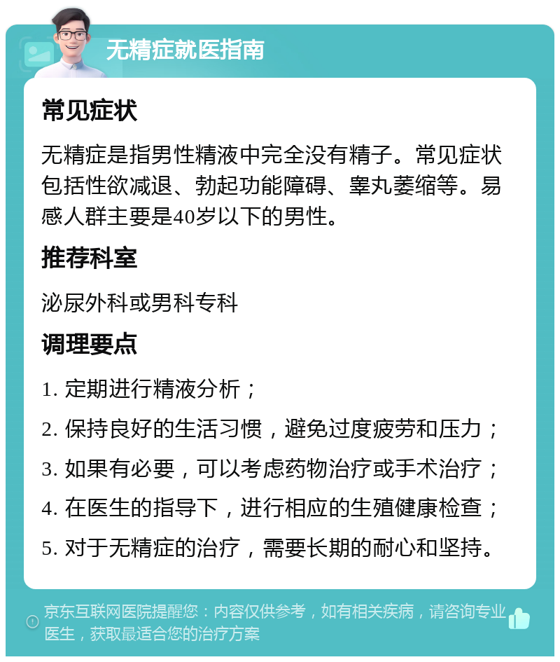 无精症就医指南 常见症状 无精症是指男性精液中完全没有精子。常见症状包括性欲减退、勃起功能障碍、睾丸萎缩等。易感人群主要是40岁以下的男性。 推荐科室 泌尿外科或男科专科 调理要点 1. 定期进行精液分析； 2. 保持良好的生活习惯，避免过度疲劳和压力； 3. 如果有必要，可以考虑药物治疗或手术治疗； 4. 在医生的指导下，进行相应的生殖健康检查； 5. 对于无精症的治疗，需要长期的耐心和坚持。