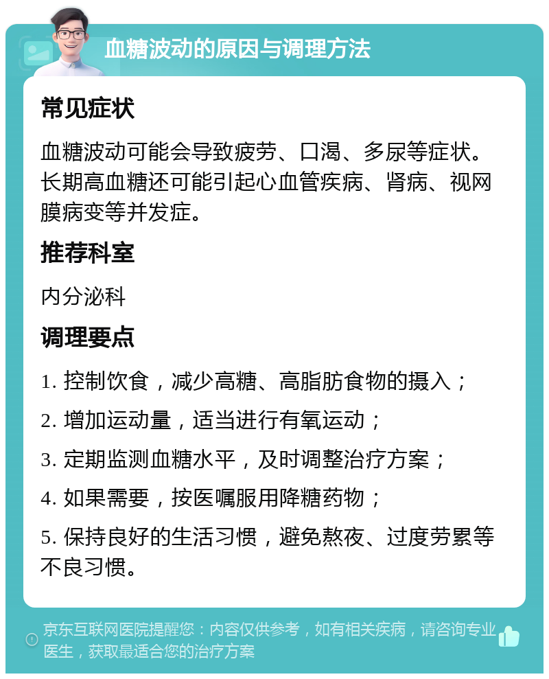 血糖波动的原因与调理方法 常见症状 血糖波动可能会导致疲劳、口渴、多尿等症状。长期高血糖还可能引起心血管疾病、肾病、视网膜病变等并发症。 推荐科室 内分泌科 调理要点 1. 控制饮食，减少高糖、高脂肪食物的摄入； 2. 增加运动量，适当进行有氧运动； 3. 定期监测血糖水平，及时调整治疗方案； 4. 如果需要，按医嘱服用降糖药物； 5. 保持良好的生活习惯，避免熬夜、过度劳累等不良习惯。