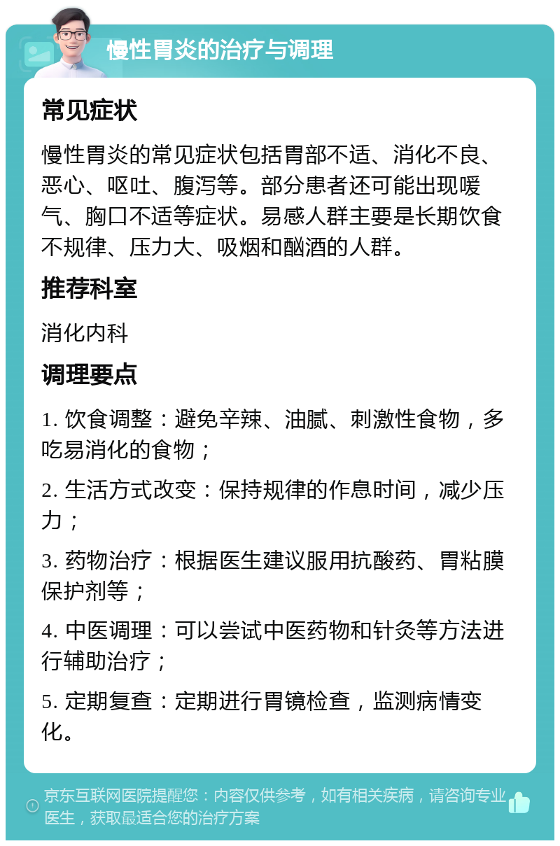 慢性胃炎的治疗与调理 常见症状 慢性胃炎的常见症状包括胃部不适、消化不良、恶心、呕吐、腹泻等。部分患者还可能出现喛气、胸口不适等症状。易感人群主要是长期饮食不规律、压力大、吸烟和酗酒的人群。 推荐科室 消化内科 调理要点 1. 饮食调整：避免辛辣、油腻、刺激性食物，多吃易消化的食物； 2. 生活方式改变：保持规律的作息时间，减少压力； 3. 药物治疗：根据医生建议服用抗酸药、胃粘膜保护剂等； 4. 中医调理：可以尝试中医药物和针灸等方法进行辅助治疗； 5. 定期复查：定期进行胃镜检查，监测病情变化。