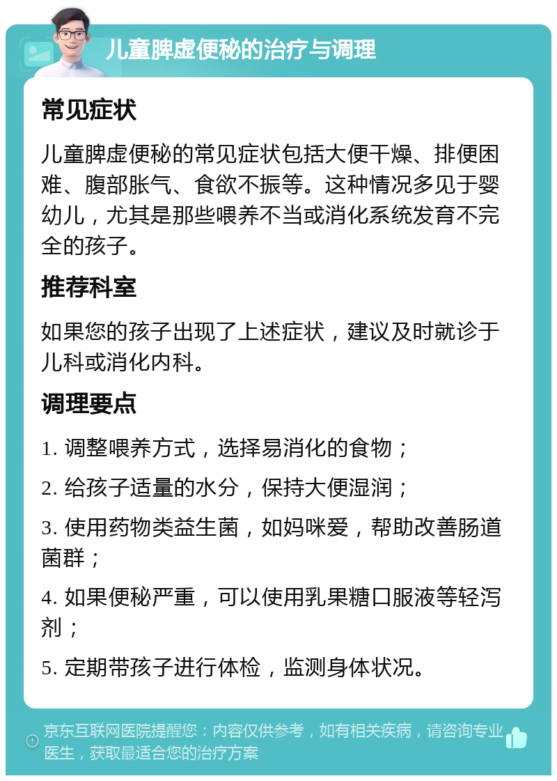 儿童脾虚便秘的治疗与调理 常见症状 儿童脾虚便秘的常见症状包括大便干燥、排便困难、腹部胀气、食欲不振等。这种情况多见于婴幼儿，尤其是那些喂养不当或消化系统发育不完全的孩子。 推荐科室 如果您的孩子出现了上述症状，建议及时就诊于儿科或消化内科。 调理要点 1. 调整喂养方式，选择易消化的食物； 2. 给孩子适量的水分，保持大便湿润； 3. 使用药物类益生菌，如妈咪爱，帮助改善肠道菌群； 4. 如果便秘严重，可以使用乳果糖口服液等轻泻剂； 5. 定期带孩子进行体检，监测身体状况。