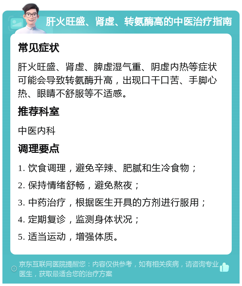 肝火旺盛、肾虚、转氨酶高的中医治疗指南 常见症状 肝火旺盛、肾虚、脾虚湿气重、阴虚内热等症状可能会导致转氨酶升高，出现口干口苦、手脚心热、眼睛不舒服等不适感。 推荐科室 中医内科 调理要点 1. 饮食调理，避免辛辣、肥腻和生冷食物； 2. 保持情绪舒畅，避免熬夜； 3. 中药治疗，根据医生开具的方剂进行服用； 4. 定期复诊，监测身体状况； 5. 适当运动，增强体质。