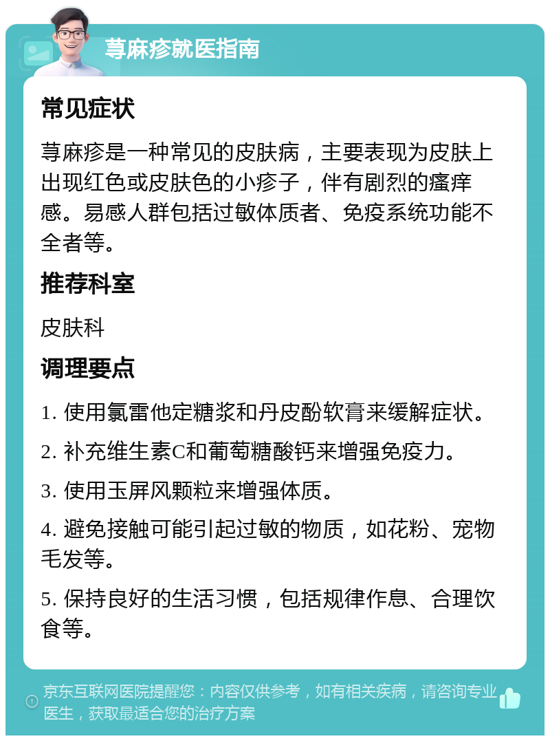 荨麻疹就医指南 常见症状 荨麻疹是一种常见的皮肤病，主要表现为皮肤上出现红色或皮肤色的小疹子，伴有剧烈的瘙痒感。易感人群包括过敏体质者、免疫系统功能不全者等。 推荐科室 皮肤科 调理要点 1. 使用氯雷他定糖浆和丹皮酚软膏来缓解症状。 2. 补充维生素C和葡萄糖酸钙来增强免疫力。 3. 使用玉屏风颗粒来增强体质。 4. 避免接触可能引起过敏的物质，如花粉、宠物毛发等。 5. 保持良好的生活习惯，包括规律作息、合理饮食等。