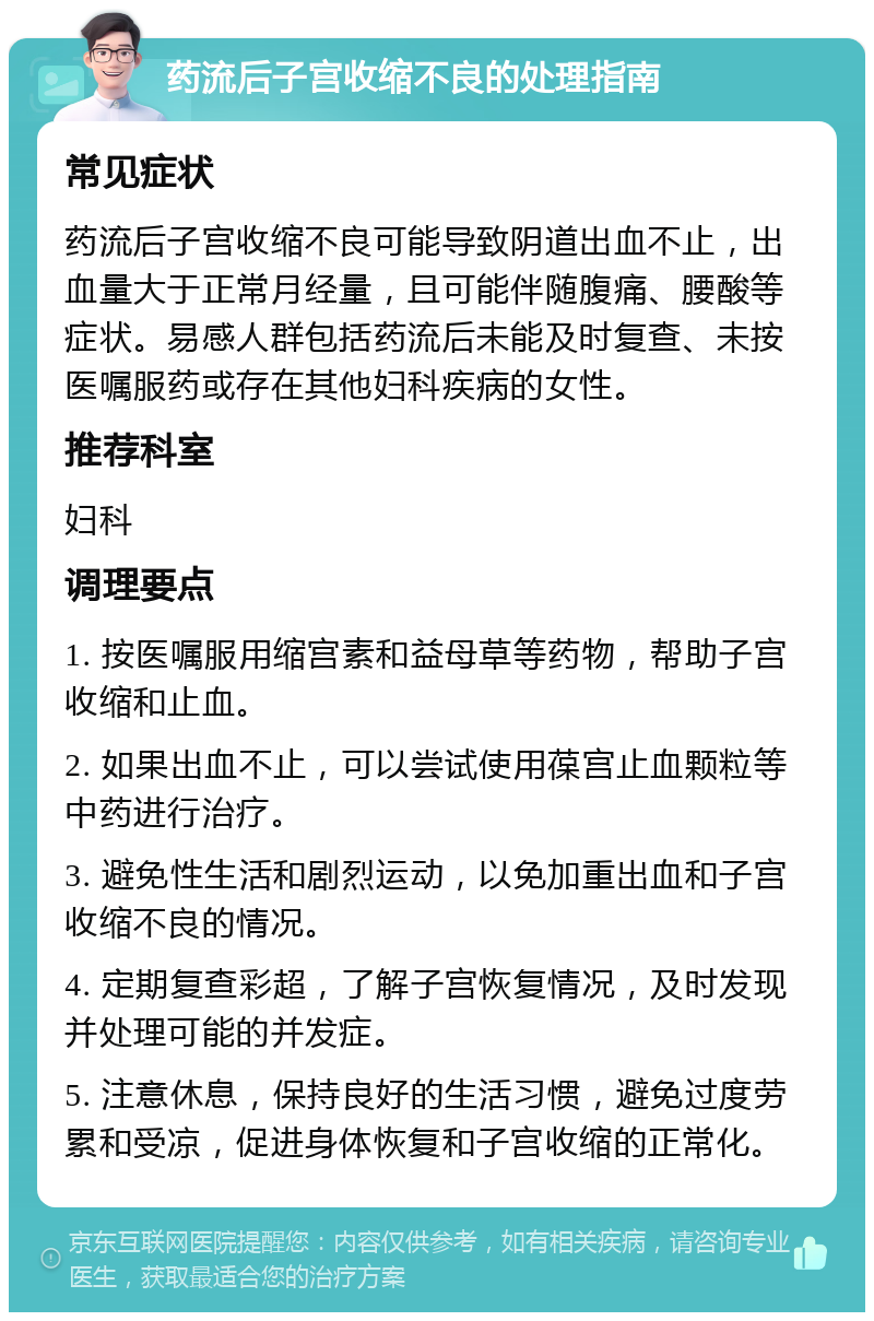 药流后子宫收缩不良的处理指南 常见症状 药流后子宫收缩不良可能导致阴道出血不止，出血量大于正常月经量，且可能伴随腹痛、腰酸等症状。易感人群包括药流后未能及时复查、未按医嘱服药或存在其他妇科疾病的女性。 推荐科室 妇科 调理要点 1. 按医嘱服用缩宫素和益母草等药物，帮助子宫收缩和止血。 2. 如果出血不止，可以尝试使用葆宫止血颗粒等中药进行治疗。 3. 避免性生活和剧烈运动，以免加重出血和子宫收缩不良的情况。 4. 定期复查彩超，了解子宫恢复情况，及时发现并处理可能的并发症。 5. 注意休息，保持良好的生活习惯，避免过度劳累和受凉，促进身体恢复和子宫收缩的正常化。