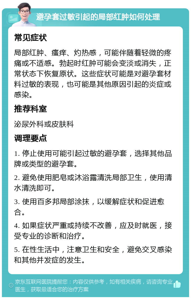 避孕套过敏引起的局部红肿如何处理 常见症状 局部红肿、瘙痒、灼热感，可能伴随着轻微的疼痛或不适感。勃起时红肿可能会变淡或消失，正常状态下恢复原状。这些症状可能是对避孕套材料过敏的表现，也可能是其他原因引起的炎症或感染。 推荐科室 泌尿外科或皮肤科 调理要点 1. 停止使用可能引起过敏的避孕套，选择其他品牌或类型的避孕套。 2. 避免使用肥皂或沐浴露清洗局部卫生，使用清水清洗即可。 3. 使用百多邦局部涂抹，以缓解症状和促进愈合。 4. 如果症状严重或持续不改善，应及时就医，接受专业的诊断和治疗。 5. 在性生活中，注意卫生和安全，避免交叉感染和其他并发症的发生。