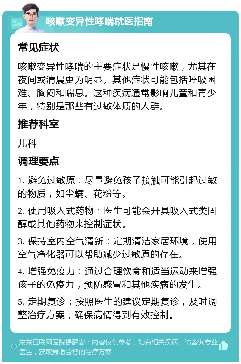 咳嗽变异性哮喘就医指南 常见症状 咳嗽变异性哮喘的主要症状是慢性咳嗽，尤其在夜间或清晨更为明显。其他症状可能包括呼吸困难、胸闷和喘息。这种疾病通常影响儿童和青少年，特别是那些有过敏体质的人群。 推荐科室 儿科 调理要点 1. 避免过敏原：尽量避免孩子接触可能引起过敏的物质，如尘螨、花粉等。 2. 使用吸入式药物：医生可能会开具吸入式类固醇或其他药物来控制症状。 3. 保持室内空气清新：定期清洁家居环境，使用空气净化器可以帮助减少过敏原的存在。 4. 增强免疫力：通过合理饮食和适当运动来增强孩子的免疫力，预防感冒和其他疾病的发生。 5. 定期复诊：按照医生的建议定期复诊，及时调整治疗方案，确保病情得到有效控制。