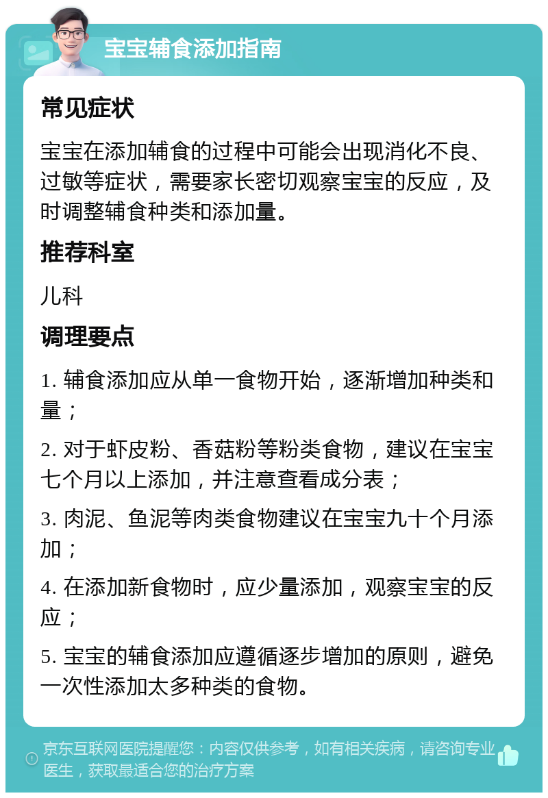 宝宝辅食添加指南 常见症状 宝宝在添加辅食的过程中可能会出现消化不良、过敏等症状，需要家长密切观察宝宝的反应，及时调整辅食种类和添加量。 推荐科室 儿科 调理要点 1. 辅食添加应从单一食物开始，逐渐增加种类和量； 2. 对于虾皮粉、香菇粉等粉类食物，建议在宝宝七个月以上添加，并注意查看成分表； 3. 肉泥、鱼泥等肉类食物建议在宝宝九十个月添加； 4. 在添加新食物时，应少量添加，观察宝宝的反应； 5. 宝宝的辅食添加应遵循逐步增加的原则，避免一次性添加太多种类的食物。