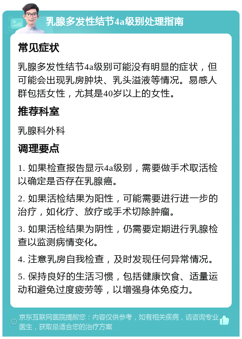 乳腺多发性结节4a级别处理指南 常见症状 乳腺多发性结节4a级别可能没有明显的症状，但可能会出现乳房肿块、乳头溢液等情况。易感人群包括女性，尤其是40岁以上的女性。 推荐科室 乳腺科外科 调理要点 1. 如果检查报告显示4a级别，需要做手术取活检以确定是否存在乳腺癌。 2. 如果活检结果为阳性，可能需要进行进一步的治疗，如化疗、放疗或手术切除肿瘤。 3. 如果活检结果为阴性，仍需要定期进行乳腺检查以监测病情变化。 4. 注意乳房自我检查，及时发现任何异常情况。 5. 保持良好的生活习惯，包括健康饮食、适量运动和避免过度疲劳等，以增强身体免疫力。