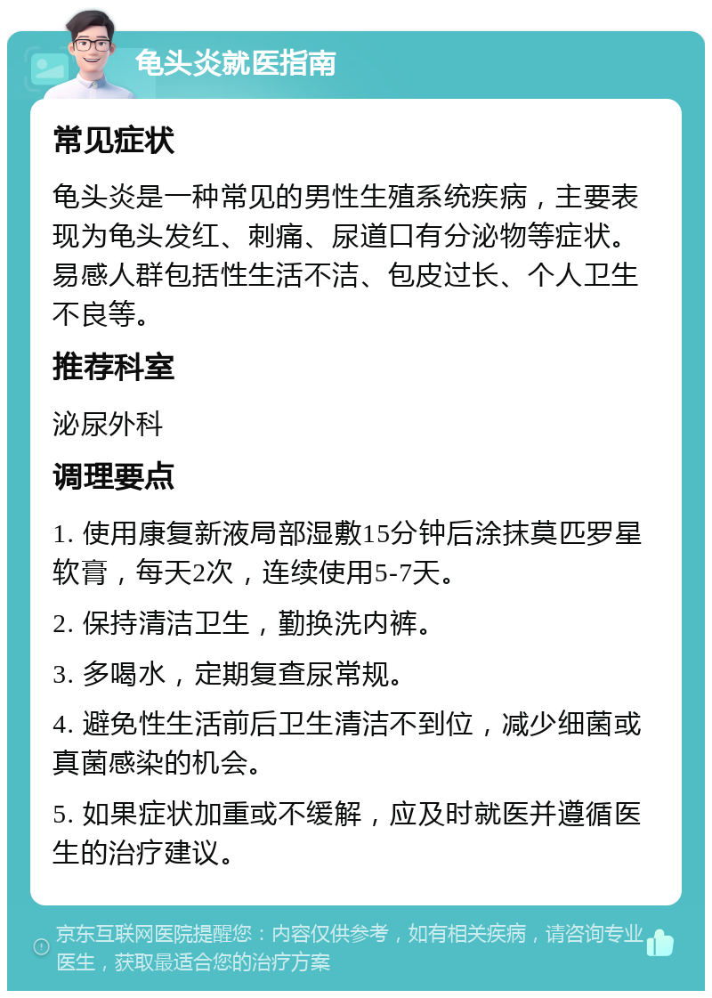 龟头炎就医指南 常见症状 龟头炎是一种常见的男性生殖系统疾病，主要表现为龟头发红、刺痛、尿道口有分泌物等症状。易感人群包括性生活不洁、包皮过长、个人卫生不良等。 推荐科室 泌尿外科 调理要点 1. 使用康复新液局部湿敷15分钟后涂抹莫匹罗星软膏，每天2次，连续使用5-7天。 2. 保持清洁卫生，勤换洗内裤。 3. 多喝水，定期复查尿常规。 4. 避免性生活前后卫生清洁不到位，减少细菌或真菌感染的机会。 5. 如果症状加重或不缓解，应及时就医并遵循医生的治疗建议。