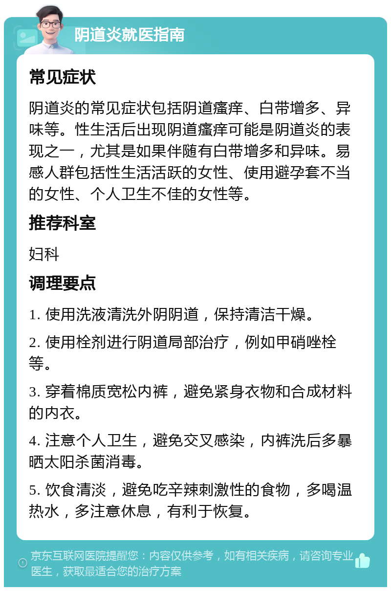 阴道炎就医指南 常见症状 阴道炎的常见症状包括阴道瘙痒、白带增多、异味等。性生活后出现阴道瘙痒可能是阴道炎的表现之一，尤其是如果伴随有白带增多和异味。易感人群包括性生活活跃的女性、使用避孕套不当的女性、个人卫生不佳的女性等。 推荐科室 妇科 调理要点 1. 使用洗液清洗外阴阴道，保持清洁干燥。 2. 使用栓剂进行阴道局部治疗，例如甲硝唑栓等。 3. 穿着棉质宽松内裤，避免紧身衣物和合成材料的内衣。 4. 注意个人卫生，避免交叉感染，内裤洗后多暴晒太阳杀菌消毒。 5. 饮食清淡，避免吃辛辣刺激性的食物，多喝温热水，多注意休息，有利于恢复。