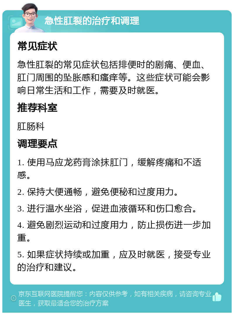 急性肛裂的治疗和调理 常见症状 急性肛裂的常见症状包括排便时的剧痛、便血、肛门周围的坠胀感和瘙痒等。这些症状可能会影响日常生活和工作，需要及时就医。 推荐科室 肛肠科 调理要点 1. 使用马应龙药膏涂抹肛门，缓解疼痛和不适感。 2. 保持大便通畅，避免便秘和过度用力。 3. 进行温水坐浴，促进血液循环和伤口愈合。 4. 避免剧烈运动和过度用力，防止损伤进一步加重。 5. 如果症状持续或加重，应及时就医，接受专业的治疗和建议。