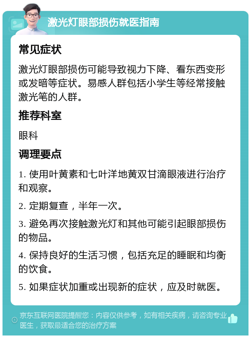 激光灯眼部损伤就医指南 常见症状 激光灯眼部损伤可能导致视力下降、看东西变形或发暗等症状。易感人群包括小学生等经常接触激光笔的人群。 推荐科室 眼科 调理要点 1. 使用叶黄素和七叶洋地黄双甘滴眼液进行治疗和观察。 2. 定期复查，半年一次。 3. 避免再次接触激光灯和其他可能引起眼部损伤的物品。 4. 保持良好的生活习惯，包括充足的睡眠和均衡的饮食。 5. 如果症状加重或出现新的症状，应及时就医。