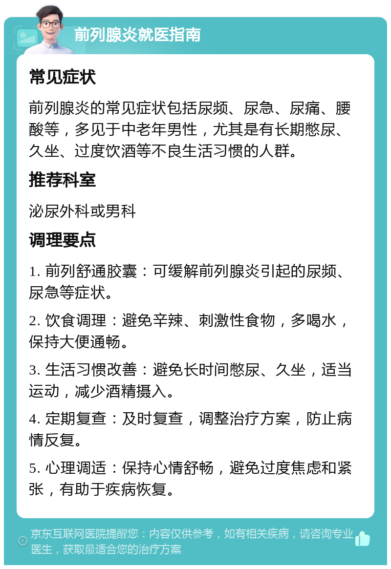 前列腺炎就医指南 常见症状 前列腺炎的常见症状包括尿频、尿急、尿痛、腰酸等，多见于中老年男性，尤其是有长期憋尿、久坐、过度饮酒等不良生活习惯的人群。 推荐科室 泌尿外科或男科 调理要点 1. 前列舒通胶囊：可缓解前列腺炎引起的尿频、尿急等症状。 2. 饮食调理：避免辛辣、刺激性食物，多喝水，保持大便通畅。 3. 生活习惯改善：避免长时间憋尿、久坐，适当运动，减少酒精摄入。 4. 定期复查：及时复查，调整治疗方案，防止病情反复。 5. 心理调适：保持心情舒畅，避免过度焦虑和紧张，有助于疾病恢复。