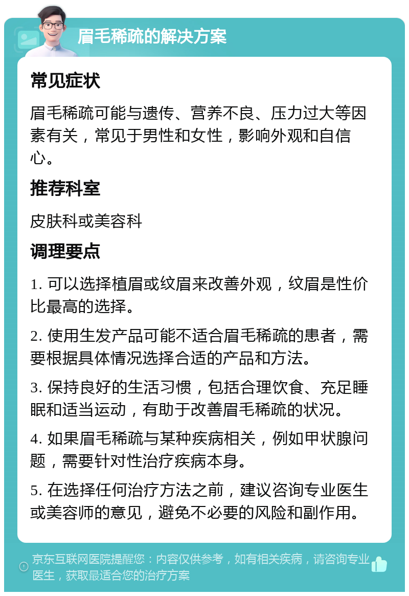 眉毛稀疏的解决方案 常见症状 眉毛稀疏可能与遗传、营养不良、压力过大等因素有关，常见于男性和女性，影响外观和自信心。 推荐科室 皮肤科或美容科 调理要点 1. 可以选择植眉或纹眉来改善外观，纹眉是性价比最高的选择。 2. 使用生发产品可能不适合眉毛稀疏的患者，需要根据具体情况选择合适的产品和方法。 3. 保持良好的生活习惯，包括合理饮食、充足睡眠和适当运动，有助于改善眉毛稀疏的状况。 4. 如果眉毛稀疏与某种疾病相关，例如甲状腺问题，需要针对性治疗疾病本身。 5. 在选择任何治疗方法之前，建议咨询专业医生或美容师的意见，避免不必要的风险和副作用。