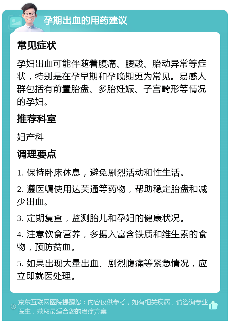 孕期出血的用药建议 常见症状 孕妇出血可能伴随着腹痛、腰酸、胎动异常等症状，特别是在孕早期和孕晚期更为常见。易感人群包括有前置胎盘、多胎妊娠、子宫畸形等情况的孕妇。 推荐科室 妇产科 调理要点 1. 保持卧床休息，避免剧烈活动和性生活。 2. 遵医嘱使用达芙通等药物，帮助稳定胎盘和减少出血。 3. 定期复查，监测胎儿和孕妇的健康状况。 4. 注意饮食营养，多摄入富含铁质和维生素的食物，预防贫血。 5. 如果出现大量出血、剧烈腹痛等紧急情况，应立即就医处理。