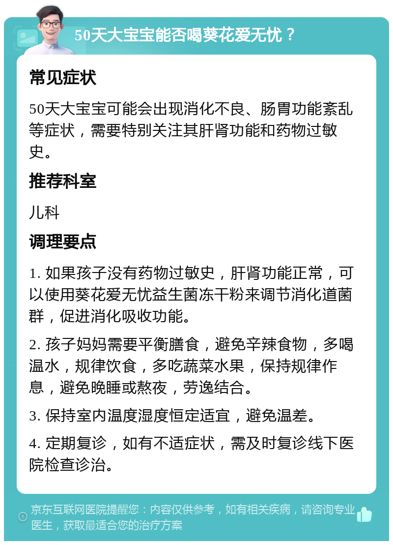 50天大宝宝能否喝葵花爱无忧？ 常见症状 50天大宝宝可能会出现消化不良、肠胃功能紊乱等症状，需要特别关注其肝肾功能和药物过敏史。 推荐科室 儿科 调理要点 1. 如果孩子没有药物过敏史，肝肾功能正常，可以使用葵花爱无忧益生菌冻干粉来调节消化道菌群，促进消化吸收功能。 2. 孩子妈妈需要平衡膳食，避免辛辣食物，多喝温水，规律饮食，多吃蔬菜水果，保持规律作息，避免晚睡或熬夜，劳逸结合。 3. 保持室内温度湿度恒定适宜，避免温差。 4. 定期复诊，如有不适症状，需及时复诊线下医院检查诊治。