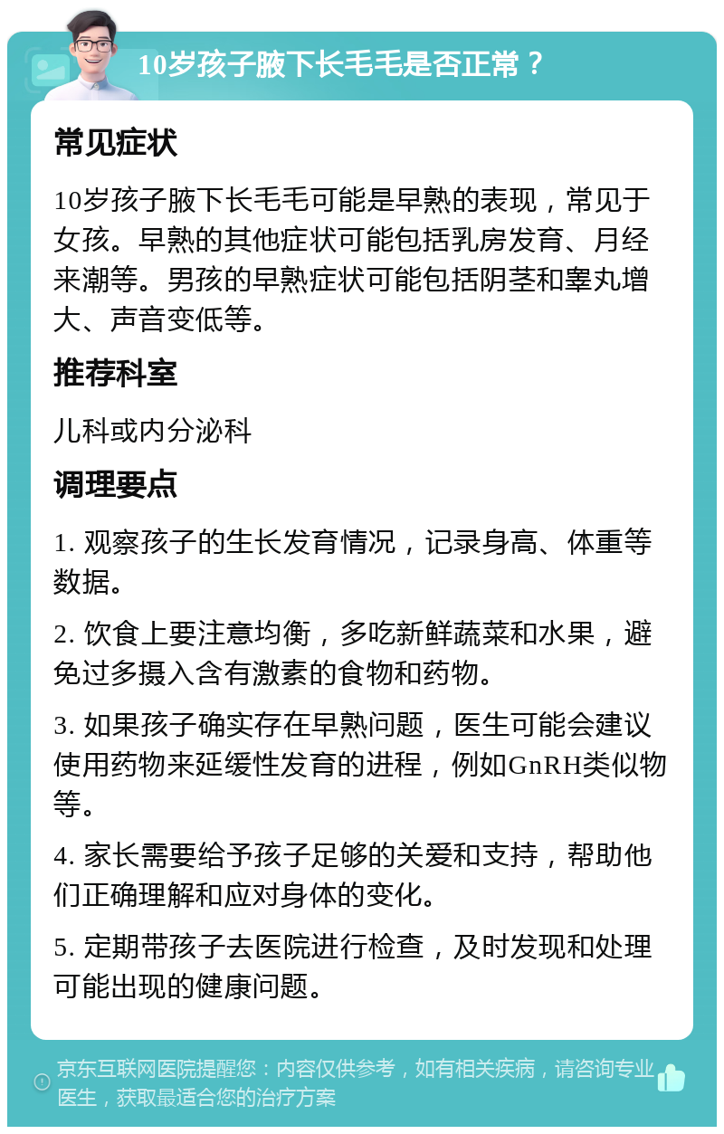 10岁孩子腋下长毛毛是否正常？ 常见症状 10岁孩子腋下长毛毛可能是早熟的表现，常见于女孩。早熟的其他症状可能包括乳房发育、月经来潮等。男孩的早熟症状可能包括阴茎和睾丸增大、声音变低等。 推荐科室 儿科或内分泌科 调理要点 1. 观察孩子的生长发育情况，记录身高、体重等数据。 2. 饮食上要注意均衡，多吃新鲜蔬菜和水果，避免过多摄入含有激素的食物和药物。 3. 如果孩子确实存在早熟问题，医生可能会建议使用药物来延缓性发育的进程，例如GnRH类似物等。 4. 家长需要给予孩子足够的关爱和支持，帮助他们正确理解和应对身体的变化。 5. 定期带孩子去医院进行检查，及时发现和处理可能出现的健康问题。