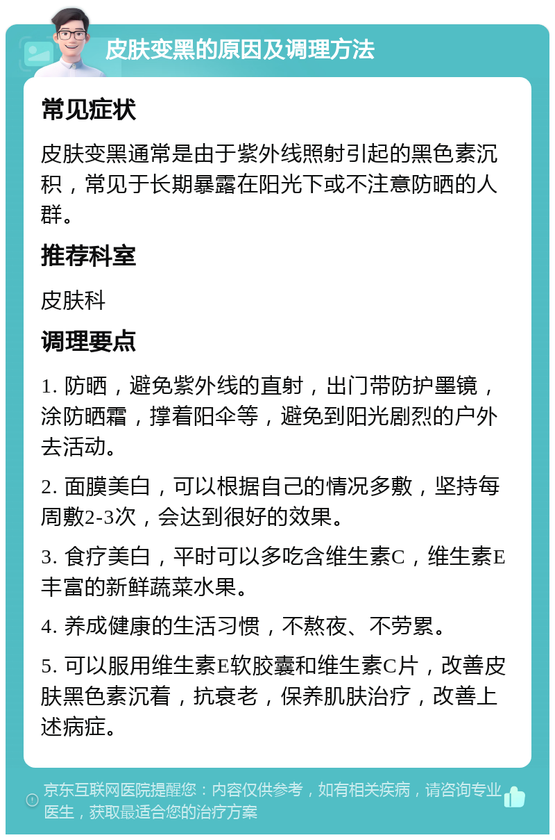 皮肤变黑的原因及调理方法 常见症状 皮肤变黑通常是由于紫外线照射引起的黑色素沉积，常见于长期暴露在阳光下或不注意防晒的人群。 推荐科室 皮肤科 调理要点 1. 防晒，避免紫外线的直射，出门带防护墨镜，涂防晒霜，撑着阳伞等，避免到阳光剧烈的户外去活动。 2. 面膜美白，可以根据自己的情况多敷，坚持每周敷2-3次，会达到很好的效果。 3. 食疗美白，平时可以多吃含维生素C，维生素E丰富的新鲜蔬菜水果。 4. 养成健康的生活习惯，不熬夜、不劳累。 5. 可以服用维生素E软胶囊和维生素C片，改善皮肤黑色素沉着，抗衰老，保养肌肤治疗，改善上述病症。