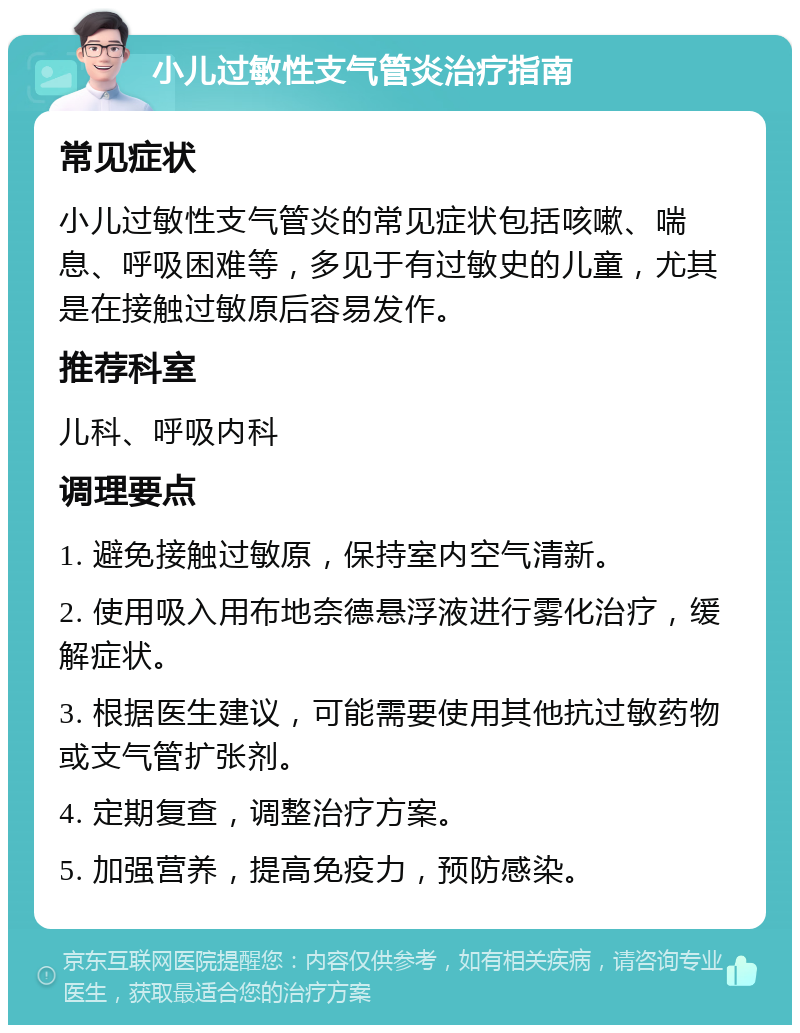 小儿过敏性支气管炎治疗指南 常见症状 小儿过敏性支气管炎的常见症状包括咳嗽、喘息、呼吸困难等，多见于有过敏史的儿童，尤其是在接触过敏原后容易发作。 推荐科室 儿科、呼吸内科 调理要点 1. 避免接触过敏原，保持室内空气清新。 2. 使用吸入用布地奈德悬浮液进行雾化治疗，缓解症状。 3. 根据医生建议，可能需要使用其他抗过敏药物或支气管扩张剂。 4. 定期复查，调整治疗方案。 5. 加强营养，提高免疫力，预防感染。