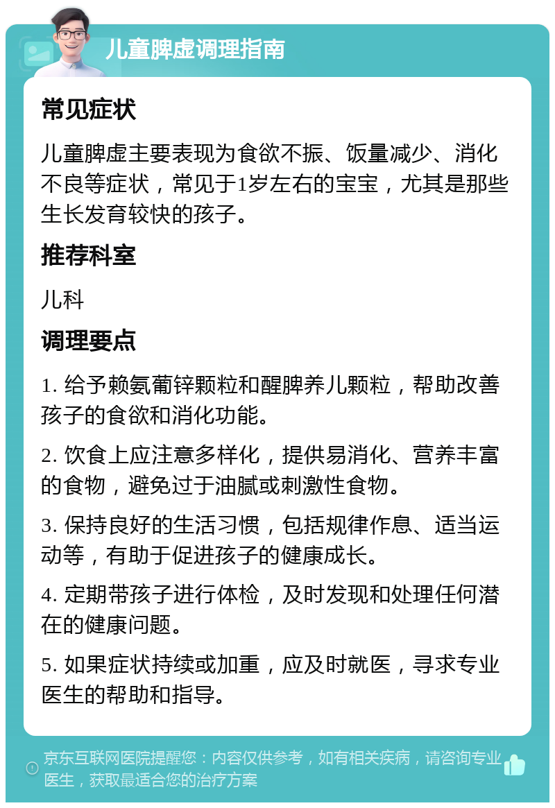 儿童脾虚调理指南 常见症状 儿童脾虚主要表现为食欲不振、饭量减少、消化不良等症状，常见于1岁左右的宝宝，尤其是那些生长发育较快的孩子。 推荐科室 儿科 调理要点 1. 给予赖氨葡锌颗粒和醒脾养儿颗粒，帮助改善孩子的食欲和消化功能。 2. 饮食上应注意多样化，提供易消化、营养丰富的食物，避免过于油腻或刺激性食物。 3. 保持良好的生活习惯，包括规律作息、适当运动等，有助于促进孩子的健康成长。 4. 定期带孩子进行体检，及时发现和处理任何潜在的健康问题。 5. 如果症状持续或加重，应及时就医，寻求专业医生的帮助和指导。