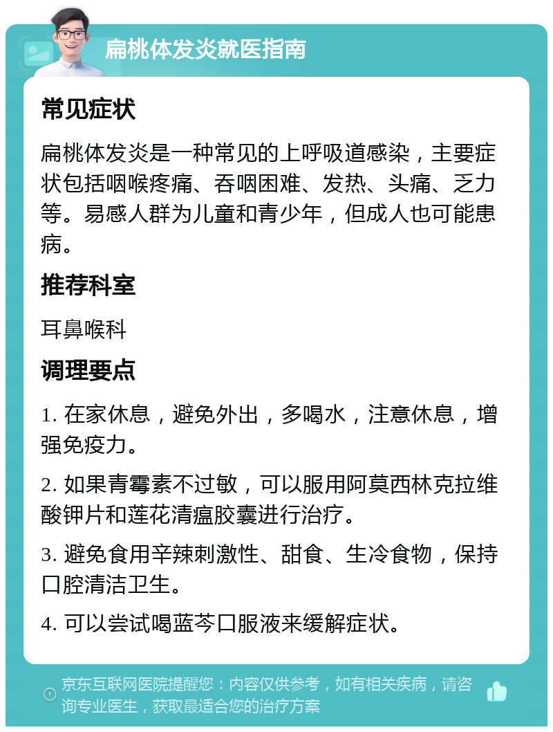 扁桃体发炎就医指南 常见症状 扁桃体发炎是一种常见的上呼吸道感染，主要症状包括咽喉疼痛、吞咽困难、发热、头痛、乏力等。易感人群为儿童和青少年，但成人也可能患病。 推荐科室 耳鼻喉科 调理要点 1. 在家休息，避免外出，多喝水，注意休息，增强免疫力。 2. 如果青霉素不过敏，可以服用阿莫西林克拉维酸钾片和莲花清瘟胶囊进行治疗。 3. 避免食用辛辣刺激性、甜食、生冷食物，保持口腔清洁卫生。 4. 可以尝试喝蓝芩口服液来缓解症状。