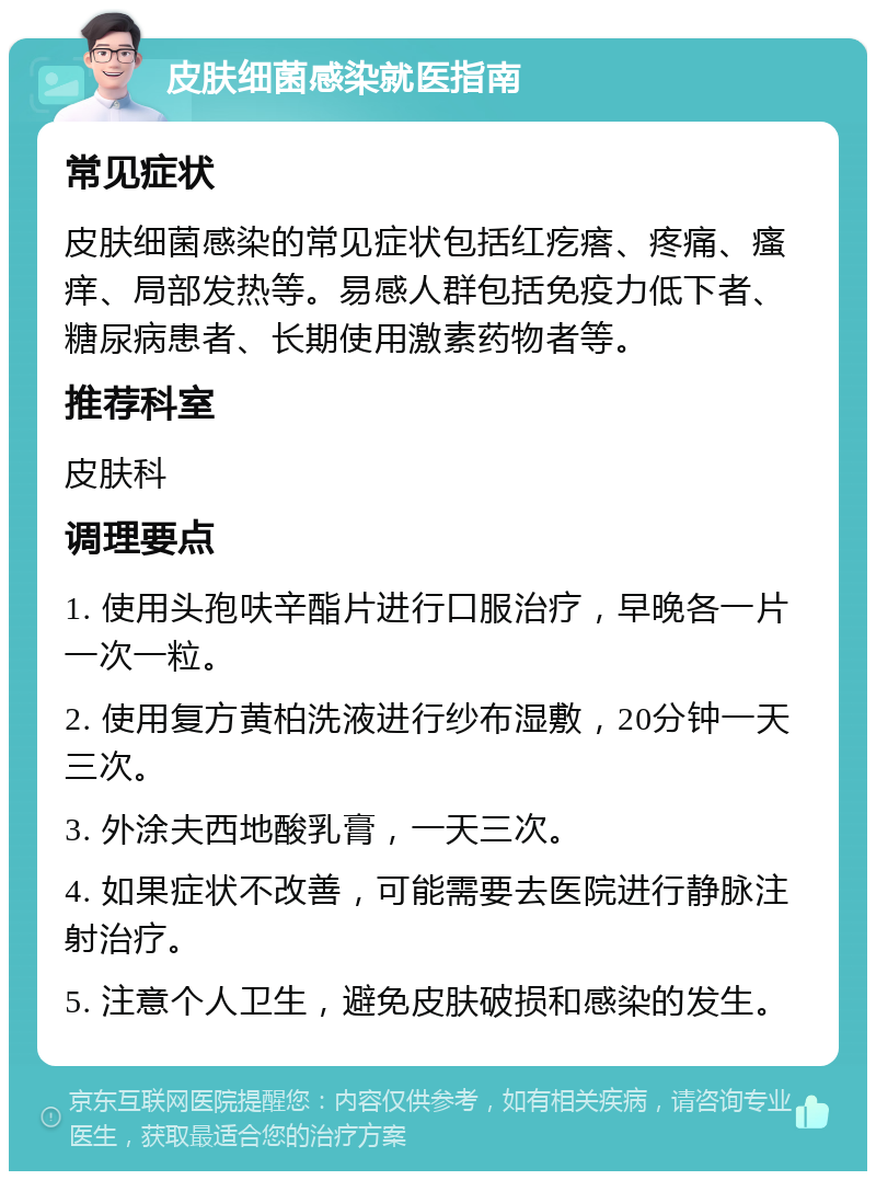 皮肤细菌感染就医指南 常见症状 皮肤细菌感染的常见症状包括红疙瘩、疼痛、瘙痒、局部发热等。易感人群包括免疫力低下者、糖尿病患者、长期使用激素药物者等。 推荐科室 皮肤科 调理要点 1. 使用头孢呋辛酯片进行口服治疗，早晚各一片一次一粒。 2. 使用复方黄柏洗液进行纱布湿敷，20分钟一天三次。 3. 外涂夫西地酸乳膏，一天三次。 4. 如果症状不改善，可能需要去医院进行静脉注射治疗。 5. 注意个人卫生，避免皮肤破损和感染的发生。