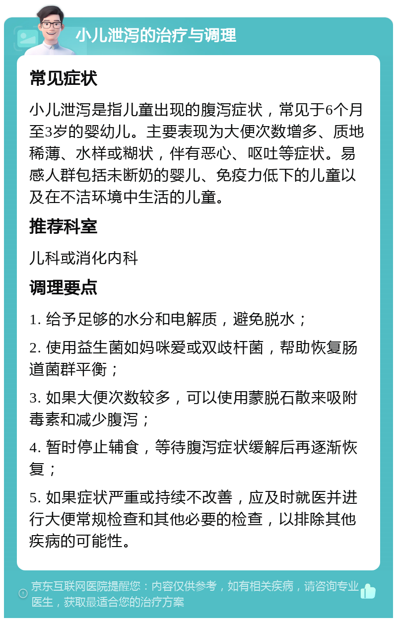 小儿泄泻的治疗与调理 常见症状 小儿泄泻是指儿童出现的腹泻症状，常见于6个月至3岁的婴幼儿。主要表现为大便次数增多、质地稀薄、水样或糊状，伴有恶心、呕吐等症状。易感人群包括未断奶的婴儿、免疫力低下的儿童以及在不洁环境中生活的儿童。 推荐科室 儿科或消化内科 调理要点 1. 给予足够的水分和电解质，避免脱水； 2. 使用益生菌如妈咪爱或双歧杆菌，帮助恢复肠道菌群平衡； 3. 如果大便次数较多，可以使用蒙脱石散来吸附毒素和减少腹泻； 4. 暂时停止辅食，等待腹泻症状缓解后再逐渐恢复； 5. 如果症状严重或持续不改善，应及时就医并进行大便常规检查和其他必要的检查，以排除其他疾病的可能性。