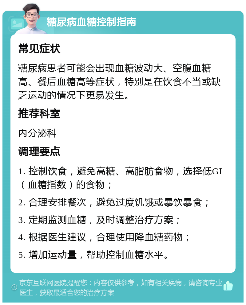 糖尿病血糖控制指南 常见症状 糖尿病患者可能会出现血糖波动大、空腹血糖高、餐后血糖高等症状，特别是在饮食不当或缺乏运动的情况下更易发生。 推荐科室 内分泌科 调理要点 1. 控制饮食，避免高糖、高脂肪食物，选择低GI（血糖指数）的食物； 2. 合理安排餐次，避免过度饥饿或暴饮暴食； 3. 定期监测血糖，及时调整治疗方案； 4. 根据医生建议，合理使用降血糖药物； 5. 增加运动量，帮助控制血糖水平。