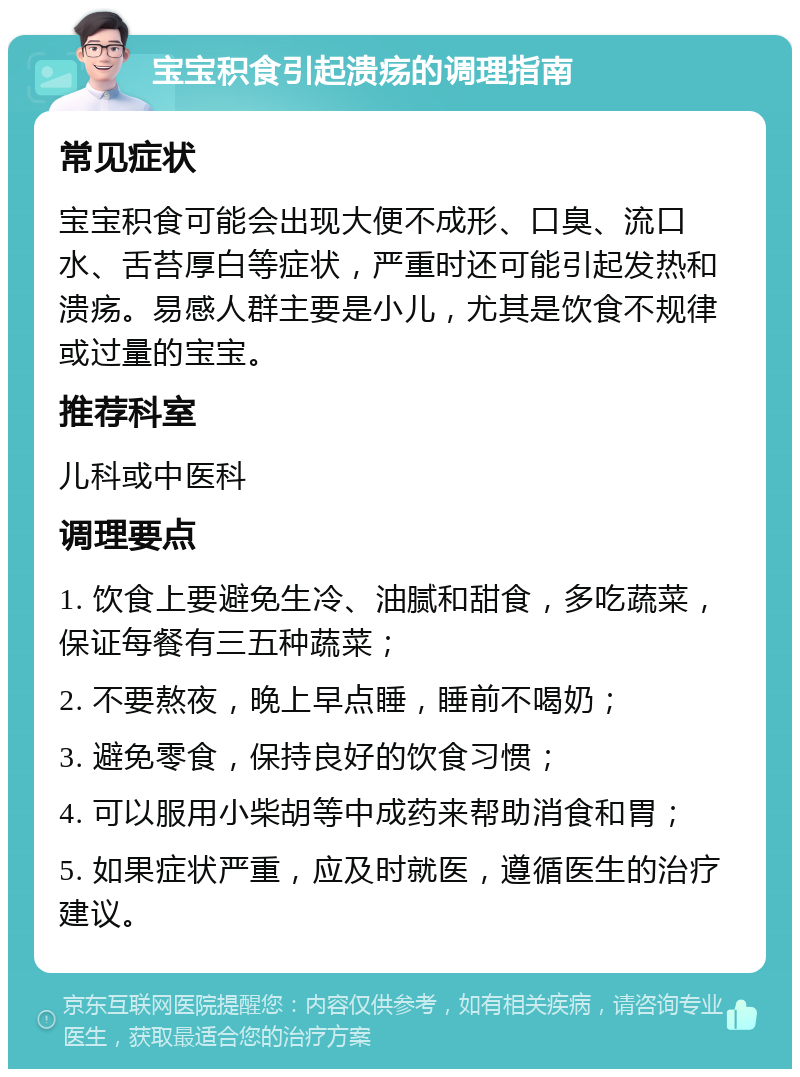 宝宝积食引起溃疡的调理指南 常见症状 宝宝积食可能会出现大便不成形、口臭、流口水、舌苔厚白等症状，严重时还可能引起发热和溃疡。易感人群主要是小儿，尤其是饮食不规律或过量的宝宝。 推荐科室 儿科或中医科 调理要点 1. 饮食上要避免生冷、油腻和甜食，多吃蔬菜，保证每餐有三五种蔬菜； 2. 不要熬夜，晚上早点睡，睡前不喝奶； 3. 避免零食，保持良好的饮食习惯； 4. 可以服用小柴胡等中成药来帮助消食和胃； 5. 如果症状严重，应及时就医，遵循医生的治疗建议。