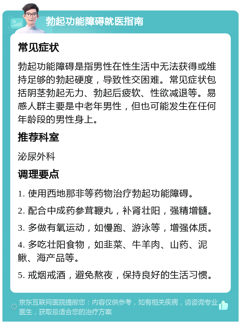 勃起功能障碍就医指南 常见症状 勃起功能障碍是指男性在性生活中无法获得或维持足够的勃起硬度，导致性交困难。常见症状包括阴茎勃起无力、勃起后疲软、性欲减退等。易感人群主要是中老年男性，但也可能发生在任何年龄段的男性身上。 推荐科室 泌尿外科 调理要点 1. 使用西地那非等药物治疗勃起功能障碍。 2. 配合中成药参茸鞭丸，补肾壮阳，强精增髓。 3. 多做有氧运动，如慢跑、游泳等，增强体质。 4. 多吃壮阳食物，如韭菜、牛羊肉、山药、泥鳅、海产品等。 5. 戒烟戒酒，避免熬夜，保持良好的生活习惯。